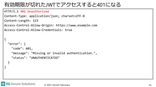 有効期限が切れたJWTでアクセスすると401になる
HTTP/1.1 401 Unauthorized
Content-Type: application/json; charset=UTF-8
Content-Length: 123
Access-Control-Allow-Origin: https://www.example.com
Access-Control-Allow-Credentials: true
{
"error": {
"code": 401,
"message": "Missing or invalid authentication.",
"status": "UNAUTHENTICATED"
}
}
© 2021 Hiroshi Tokumaru 55
 