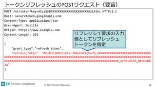 トークンリフレッシュのPOSTリクエスト（要旨）
POST /v1/token?key=AIzaSyBPXXXXXXXXXXXXXXXXXXXXm2LAjks HTTP/1.1
Host: securetoken.googleapis.com
Content-Type: application/json
User-Agent: Mozilla
Origin: https://www.example.com
Content-Length: 292
{
"grant_type":"refresh_token",
"refresh_token": "ACzBnCibMLE1kPvrJhAuEaflqPx7O_XXXXXXXXXXXXXXXXXXXXXXXXXXXXXX
XXXXXXXXXXXXXXXXXXXXXXXXXXXXXXXXXXXXXXXXXXXXXXXXXXXXXXXXXXXXXXXXXXXXXXXXXXXXXXXXXX
XXXXXXXXXXXXXXXXXXXXXXXXXXXXXXXXXXXXXXXXXXXXXXXXXXXXXXXXXXXXXXXX_Gr94uHC5S_NEOHkDh
3w"
}
© 2021 Hiroshi Tokumaru 56
リフレッシュ要求の入力
値としてリフレッシュ
トークンを指定
 