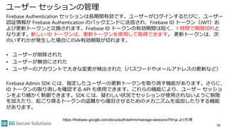 ユーザー セッションの管理
Firebase Authentication セッションは長期間有効です。ユーザーがログインするたびに、ユーザー
認証情報が Firebase Authentication のバックエンドに送信され、Firebase ID トークン（JWT）お
よび更新トークンと交換されます。Firebase ID トークンの有効期間は短く、1 時間で期限切れと
なります。新しい ID トークンは、更新トークンを使用して取得できます。 更新トークンは、次
のいずれかが発生した場合にのみ有効期限が切れます。
• ユーザーが削除された
• ユーザーが無効にされた
• ユーザーのアカウントで大きな変更が検出された（パスワードやメールアドレスの更新など）
Firebase Admin SDK には、指定したユーザーの更新トークンを取り消す機能があります。さらに、
ID トークンの取り消しを確認する API も使用できます。これらの機能により、ユーザー セッショ
ンをより細かく制御できます。SDK には、疑わしい状況でセッションが使用されないように制限
を加えたり、起こり得るトークンの盗難から復旧させるためのメカニズムを追加したりする機能
があります。
58
https://firebase.google.com/docs/auth/admin/manage-sessions?hl=ja より引用
 