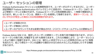 ユーザー セッションの管理
Firebase Authentication セッションは長期間有効です。ユーザーがログインするたびに、ユーザー
認証情報が Firebase Authentication のバックエンドに送信され、Firebase ID トークン（JWT）お
よび更新トークンと交換されます。Firebase ID トークンの有効期間は短く、1 時間で期限切れと
なります。新しい ID トークンは、更新トークンを使用して取得できます。 更新トークンは、次
のいずれかが発生した場合にのみ有効期限が切れます。
• ユーザーが削除された
• ユーザーが無効にされた
• ユーザーのアカウントで大きな変更が検出された（パスワードやメールアドレスの更新など）
Firebase Admin SDK には、指定したユーザーの更新トークンを取り消す機能があります。さらに、
ID トークンの取り消しを確認する API も使用できます。これらの機能により、ユーザー セッショ
ンをより細かく制御できます。SDK には、疑わしい状況でセッションが使用されないように制限
を加えたり、起こり得るトークンの盗難から復旧させるためのメカニズムを追加したりする機能
があります。
59
https://firebase.google.com/docs/auth/admin/manage-sessions?hl=ja より引用
 