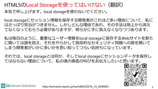 HTML5のLocal Storageを使ってはいけない（翻訳）
本気で申し上げます。local storageを使わないでください。
local storageにセッション情報を保存する開発者がこれほど多い理由について、私に
はさっぱり見当がつきません。しかしどんな理由であれ、その手法は地上から消え
てなくなってもらう必要がありますが、明らかに手に負えなくなりつつあります。
私は毎日のように、重要なユーザー情報をlocal storageに保存するWebサイトを新た
に開いては頭を抱え、それをやらかして致命的なセキュリティ問題への扉を開いて
しまう開発者がいかに多いかを思い知ってつらい気持ちになっています。
それでは、local storageとは何か、そしてlocal storageにセッションデータを保存し
てはならない理由について、私の魂の奥底の叫びをお伝えしたいと思います。
6
https://techracho.bpsinc.jp/hachi8833/2019_10_09/80851
 