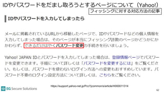 IDやパスワードをだまし取ろうとするページについて（Yahoo!）
62
https://support.yahoo-net.jp/PccYjcommon/s/article/H000011314
フィッシングに対する対応方法の記事
 