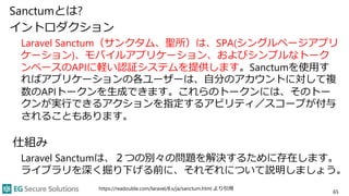 Sanctumとは?
イントロダクション
Laravel Sanctum（サンクタム、聖所）は、SPA(シングルページアプリ
ケーション)、モバイルアプリケーション、およびシンプルなトーク
ンベースのAPIに軽い認証システムを提供します。Sanctumを使用す
ればアプリケーションの各ユーザーは、自分のアカウントに対して複
数のAPIトークンを生成できます。これらのトークンには、そのトー
クンが実行できるアクションを指定するアビリティ／スコープが付与
されることもあります。
仕組み
Laravel Sanctumは、２つの別々の問題を解決するために存在します。
ライブラリを深く掘り下げる前に、それぞれについて説明しましょう。
https://readouble.com/laravel/8.x/ja/sanctum.html より引用
65
 