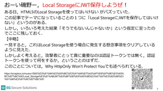 おーい磯野ー，Local StorageにJWT保存しようぜ！
ある日，HTML5のLocal Storageを使ってはいけない がバズっていた．
この記事でテーマになっていることの１つに「Local StorageにJWTを保存してはいけ
ない」というのがある．
しかし，いろいろ考えた結果「そうでもないんじゃないか」という仮定に至ったの
でここに残しておく．
【中略】
一見すると，これはLocal Storageを使う場合に発生する懸念事項をクリアしている
ように見えた．
しかしよく考えると，攻撃者にとって真に重要なのは認証トークンでは無く，認証
トークンを使って何をするか，ということのはずだ．
このことについては，Why HttpOnly Won't Protect Youでも述べられている．
7
https://scrapbox.io/musou1500/%E3%81%8A%E3%83%BC%E3%81%84%E7%A3%AF%E9%87%8E%E3%83%
BC%EF%BC%8CLocal_Storage%E3%81%ABJWT%E4%BF%9D%E5%AD%98%E3%81%97%E3%82%88%E3
%81%86%E3%81%9C%EF%BC%81
 