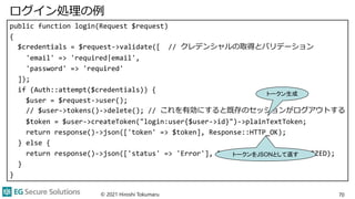ログイン処理の例
public function login(Request $request)
{
$credentials = $request->validate([ // クレデンシャルの取得とバリデーション
'email' => 'required|email',
'password' => 'required'
]);
if (Auth::attempt($credentials)) {
$user = $request->user();
// $user->tokens()->delete(); // これを有効にすると既存のセッションがログアウトする
$token = $user->createToken("login:user{$user->id}")->plainTextToken;
return response()->json(['token' => $token], Response::HTTP_OK);
} else {
return response()->json(['status' => 'Error'], Response::HTTP_UNAUTHORIZED);
}
}
© 2021 Hiroshi Tokumaru 70
トークン生成
トークンをJSONとして返す
 