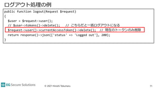 ログアウト処理の例
public function logout(Request $request)
{
$user = $request->user();
// $user->tokens()->delete(); // こちらだと一括ログアウトになる
$request->user()->currentAccessToken()->delete(); // 現在のトークンのみ削除
return response()->json(['status' => 'Logged out'], 200);
}
© 2021 Hiroshi Tokumaru 71
 