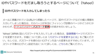 IDやパスワードをだまし取ろうとするページについて（Yahoo!）
73
https://support.yahoo-net.jp/PccYjcommon/s/article/H000011314
 