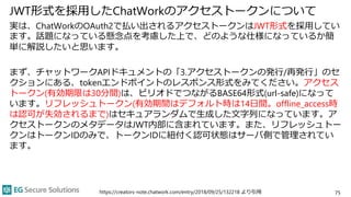JWT形式を採用したChatWorkのアクセストークンについて
実は、ChatWorkのOAuth2で払い出されるアクセストークンはJWT形式を採用してい
ます。話題になっている懸念点を考慮した上で、どのような仕様になっているか簡
単に解説したいと思います。
まず、チャットワークAPIドキュメントの「3.アクセストークンの発行/再発行」のセ
クションにある、tokenエンドポイントのレスポンス形式をみてください。アクセス
トークン(有効期限は30分間)は、ピリオドでつながるBASE64形式(url-safe)になって
います。リフレッシュトークン(有効期間はデフォルト時は14日間。offline_access時
は認可が失効されるまで)はセキュアランダムで生成した文字列になっています。ア
クセストークンのメタデータはJWT内部に含まれています。また、リフレッシュトー
クンはトークンIDのみで、トークンIDに紐付く認可状態はサーバ側で管理されてい
ます。
https://creators-note.chatwork.com/entry/2018/09/25/132218 より引用 75
 