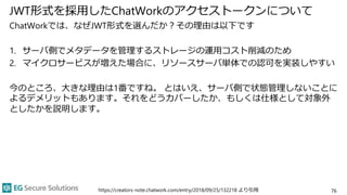 JWT形式を採用したChatWorkのアクセストークンについて
ChatWorkでは、なぜJWT形式を選んだか？その理由は以下です
1. サーバ側でメタデータを管理するストレージの運用コスト削減のため
2. マイクロサービスが増えた場合に、リソースサーバ単体での認可を実装しやすい
今のところ、大きな理由は1番ですね。 とはいえ、サーバ側で状態管理しないことに
よるデメリットもあります。それをどうカバーしたか、もしくは仕様として対象外
としたかを説明します。
76
https://creators-note.chatwork.com/entry/2018/09/25/132218 より引用
 