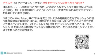 どうしてリスクアセスメントせずに JWT をセッションに使っちゃうわけ？
はあああ〜〜〜〜頼むからこちらも忙しいのでこんなエントリを書かせないでほし
い (挨拶)。もしくは僕を暇にしてこういうエントリを書かせるためのプログラマー
を募集しています (挨拶)。
JWT (JSON Web Token; RFC 7519) を充分なリスクの見積もりをせずセッションに使
う事例が現実に観測されはじめ、周りにもそれが伝染しはじめているようなので急
いで書くことにします。 (ステートレスな) JWT をセッションに使うことは、セッ
ション ID を用いる伝統的なセッション機構に比べて、あらゆるセキュリティ上のリ
スクを負うことになります。
8
https://co3k.org/blog/why-do-you-use-jwt-for-session
 