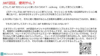 JWT認証、便利やん？
どうして JWT をセッションに使っちゃうわけ？ - co3k.org に対して思うことを書く。
(ステートレスな) JWT をセッションに使うことは、セッション ID を用いる伝統的なセッション機
構に比べて、あらゆるセキュリティ上のリスクを負うことになります。
と大口叩いておいて、それに続く理由がほとんどお粗末な運用によるものなのはどうなのか。最後に、
でもそこまでしてステートレスに JWT を使わなくてはいけないか？
とまで行っていますが、JWT認証のメリットはその実装のシンプルさとステートレスなことにありま
す。現実的には実際はDB参照とか必要になったりするんですが、ほとんど改ざん検証だけで済むのは
魅力的です。トレードオフでリアルタイムでユーザー無効化ができないことくらいですかね。ライブ
ラリなんて使う必要ないほどシンプルだし、トレードオフさえ許容できればむしろ、なぜこれ以上に
複雑な認証システム使わないといけないの？複雑さゆえにライブラリが必要になったり、そのライブ
ラリが脆弱性を抱えていたり、そもそも使い方を間違えてしまったりするんでしょう。
9
https://auth0.hatenablog.com/entry/2018/09/21/004131
 