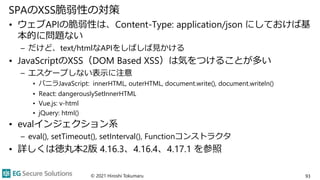 SPAのXSS脆弱性の対策
• ウェブAPIの脆弱性は、Content-Type: application/json にしておけば基
本的に問題ない
– だけど、text/htmlなAPIをしばしば見かける
• JavaScriptのXSS（DOM Based XSS）は気をつけることが多い
– エスケープしない表示に注意
• バニラJavaScript: innerHTML, outerHTML, document.write(), document.writeln()
• React: dangerouslySetInnerHTML
• Vue.js: v-html
• jQuery: html()
• evalインジェクション系
– eval(), setTimeout(), setInterval(), Functionコンストラクタ
• 詳しくは徳丸本2版 4.16.3、4.16.4、4.17.1 を参照
© 2021 Hiroshi Tokumaru 93
 