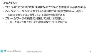 SPAとCSRF
• ウェブAPIでもCSRF攻撃は可能なのでSPAでも考慮する必要がある
• ヘッダにトークンを入れている場合はCSRF脆弱性は混入しない
– Cookieでセッション管理している場合のみ影響がある
• フレームワークの機能で対策しておけば問題ない
– …が、たまに手抜きをしてCSRF脆弱なサイトを見かける
© 2021 Hiroshi Tokumaru 95
 