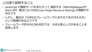 この項で説明すること
• JavaScript で複数サーバをまたがって 通信する（XMLHttpRequestや
Fetch API）場合には CORS(Cross-Origin Resource Sharing) の理解が不
可欠です
• ...