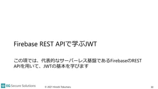 Firebase REST APIで学ぶJWT
この項では、代表的なサーバーレス基盤であるFirebaseのREST
APIを用いて、JWTの基本を学びます
© 2021 Hiroshi Tokumaru 30
 