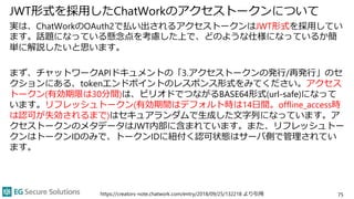 JWT形式を採用したChatWorkのアクセストークンについて
実は、ChatWorkのOAuth2で払い出されるアクセストークンはJWT形式を採用してい
ます。話題になっている懸念点を考慮した上で、どのような仕様になっているか簡
単に解説した...