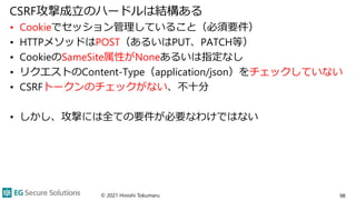 CSRF攻撃成立のハードルは結構ある
• Cookieでセッション管理していること（必須要件）
• HTTPメソッドはPOST（あるいはPUT、PATCH等）
• CookieのSameSite属性がNoneあるいは指定なし
• リクエストのC...