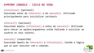 initialize() (opcional)
Executado antes do interact() e do execute(). Utilizado
principalmente para inicializar variáveis
interact() (opcional)
Executado depois initialize() e antes do execute(). Utilizado
para checar se opções/argumentos estão faltando e solicitar ao
usuário os seus valores.
execute() (requerido)
Executado depois do interact() e initialize(). Contém a lógica
que se quer executar com o comando.
SYMFONY CONSOLE - CICLO DE VIDA
 