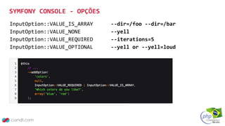 SYMFONY CONSOLE - OPÇÕES
InputOption::VALUE_IS_ARRAY --dir=/foo --dir=/bar
InputOption::VALUE_NONE --yell
InputOption::VALUE_REQUIRED --iterations=5
InputOption::VALUE_OPTIONAL --yell or --yell=loud
 