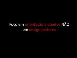 Foco em orientação a objetos NÃO
       em design patterns
 