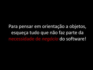 Para pensar em orientação a objetos,
 esqueça tudo que não faz parte da
necessidade de negócio do software!
 