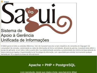 O SAGUI gerencia todas as estações GNU/Linux. Com ele é possível executar scripts (seqüência de comandos em linguagem de computador) de correção,
customização ou coleta de informações de forma centralizada. Através de patches, é possível ainda definir o escopo de aplicação: se em toda a rede ou parte
dela. Sua implementação aumentou a produtividade dos Centros de Especialização do Serpro (estruturas ligadas à Superintendência de Tecnologia da
Informação, com capacidade para atender tecnicamente qualquer demanda em TIC e suporte às áreas de infra-estrutura)




                                        Apache + PHP + PostgreSQL
                         Livre reprodução, desde que citada a fonte. www.fgsl.eti.br @fgsl
 