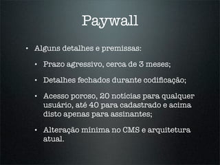 Paywall
•   Alguns detalhes e premissas:

    •   Prazo agressivo, cerca de 3 meses;

    •   Detalhes fechados durante codiﬁcação;

    •   Acesso poroso, 20 notícias para qualquer
        usuário, até 40 para cadastrado e acima
        disto apenas para assinantes;

    •   Alteração mínima no CMS e arquitetura
        atual.
 