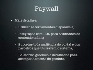 Paywall
•   Mais detalhes:

    •   Utilizar as ferramentas disponíveis;

    •   Integração com UOL para assinantes do
        conteúdo online;

    •   Suportar toda audiência do portal e dos
        parceiros que utilizarem o sistema;

    •   Relatórios gerenciais detalhados para
        acompanhamento do produto.
 