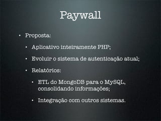 Paywall
•   Proposta:

    •   Aplicativo inteiramente PHP;

    •   Evoluir o sistema de autenticação atual;

    •   Relatórios:

        •   ETL do MongoDB para o MySQL,
            consolidando informações;

        •   Integração com outros sistemas.
 