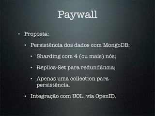 Paywall
•   Proposta:

    •   Persistência dos dados com MongoDB:

        •   Sharding com 4 (ou mais) nós;

        •   Replica-Set para redundância;

        •   Apenas uma collection para
            persistência.

    •   Integração com UOL, via OpenID.
 