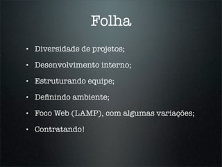 Folha
•   Diversidade de projetos;

•   Desenvolvimento interno;

•   Estruturando equipe;

•   Deﬁnindo ambiente;

•   Foco Web (LAMP), com algumas variações;

•   Contratando!
 