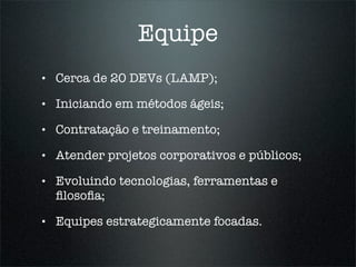 Equipe
•   Cerca de 20 DEVs (LAMP);

•   Iniciando em métodos ágeis;

•   Contratação e treinamento;

•   Atender projetos corporativos e públicos;

•   Evoluindo tecnologias, ferramentas e
    ﬁlosoﬁa;

•   Equipes estrategicamente focadas.
 
