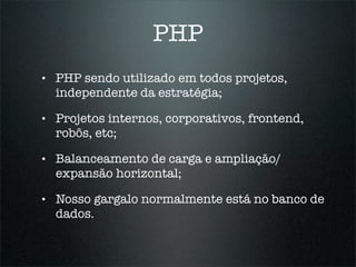 PHP
•   PHP sendo utilizado em todos projetos,
    independente da estratégia;

•   Projetos internos, corporativos, frontend,
    robôs, etc;

•   Balanceamento de carga e ampliação/
    expansão horizontal;

•   Nosso gargalo normalmente está no banco de
    dados.
 