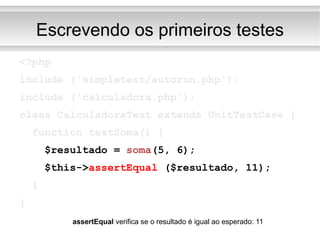 Escrevendo os primeiros testes <?php include ('simpletest/autorun.php'); include ('calculadora.php'); class CalculadoraTest extends UnitTestCase { function testSoma() { $resultado =  soma (5, 6); $this-> assertEqual  ($resultado, 11); } } assertEqual  verifica se o resultado é igual ao esperado: 11 