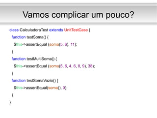 Vamos complicar um pouco? class  CalculadoraTest  extends   UnitTestCase  { function  testSoma() { $ this ->assertEqual ( soma ( 5 ,  6 ),  11 ); } function  testMultiSoma() { $ this ->assertEqual ( soma ( 5 ,  6 ,  4 ,  6 ,  8 ,  9 ),  38 ); } function  testSomaVazio() { $ this ->assertEqual( soma (),  0 ); } } 
