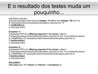 E o resultado dos testes muda um pouquinho... calculadora_test.php 1)  Equal expectation fails because [ Integer: 11 ] differs from [ Integer: 38 ] by 27 at [F:\www\phpconference\exemplos\calculadora_test.php line 11] in  testMultiSoma in CalculadoraTest Exception 1! Unexpected PHP error [ Missing argument 1 for soma() , called in F:\www\phpconference\exemplos\calculadora_test.php on line 14 and defined] severity [E_WARNING] in [F:\www\phpconference\exemplos\calculadora.php line 2] in  testSomaVazio in CalculadoraTest Exception 2! Unexpected PHP error [ Missing argument 2 for soma() , called in F:\www\phpconference\exemplos\calculadora_test.php on line 14 and defined] severity [E_WARNING] in [F:\www\phpconference\exemplos\calculadora.php line 2] in  testSomaVazio in CalculadoraTest FAILURES!!! Test cases run: 1/1, Passes: 2, Failures: 1, Exceptions: 2 