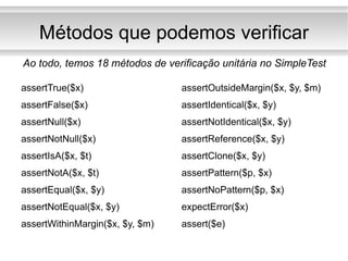 Métodos que podemos verificar assertTrue($x) assertFalse($x) assertNull($x) assertNotNull($x) assertIsA($x, $t) assertNotA($x, $t) assertEqual($x, $y) assertNotEqual($x, $y) assertWithinMargin($x, $y, $m) assertOutsideMargin($x, $y, $m) assertIdentical($x, $y) assertNotIdentical($x, $y) assertReference($x, $y) assertClone($x, $y) assertPattern($p, $x) assertNoPattern($p, $x) expectError($x) assert($e) Ao todo, temos 18 métodos de verificação unitária no SimpleTest 