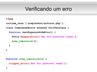 Verificando um erro <?php include_once ('simpletest/autorun.php'); class CometendoErros extends UnitTestCase { function  testEsperandoUmErro() { $this-> expectError ( 'Nao foi possivel somar' ); soma_impossivel (); } } function   soma_impossivel () { trigger_error ( 'Nao foi possivel somar' ); } 