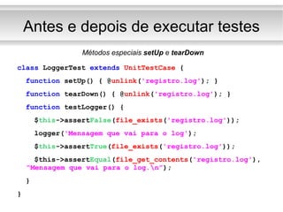 Antes e depois de executar testes Métodos especiais  setUp  e  tearDown class  LoggerTest  extends   UnitTestCase  { function  setUp() { @ unlink ( 'registro.log' ); } function  tearDown() { @ unlink ( 'registro.log' ); } function  testLogger() { $ this ->assert False ( file_exists ( 'registro.log' )); logger( 'Mensagem que vai para o log' ); $ this ->assert True ( file_exists ( 'registro.log' )); $this->assert Equal ( file_get_contents ( 'registro.log' ),  “Mensagem que vai para o log.\n” ); } } 