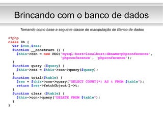 Brincando com o banco de dados <?php class  Db { var   $ con, $ res ; function  __construct () { $ this ->con =  new  PDO( 'mysql:host=localhost;dbname=phpconference' , 'phpconference' ,  'phpconference' ); } function  query ( $ query ) { $ this ->res =  $ this ->con->query( $ query ); } function  total( $ table ) { $ res  =  $ this ->con->query( "SELECT COUNT(*) AS t FROM  $ table " ); return   $ res ->fetchObject()->t; } function  clear ( $ table ) { $ this ->con->query( "DELETE FROM  $ table " ); } } Tomando como base a seguinte classe de manipulação de Banco de dados 