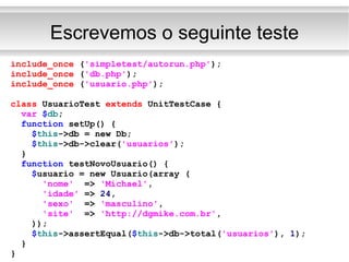 Escrevemos o seguinte teste include_once  ( 'simpletest/autorun.php' ); include_once  ( 'db.php' ); include_once  ( 'usuario.php' ); class  UsuarioTest  extends  UnitTestCase { var   $ db ; function  setUp() { $ this ->db = new Db; $ this ->db->clear( 'usuarios' ); } function  testNovoUsuario() { $ usuario = new Usuario(array ( 'nome'   =>  'Michael' , 'idade'  =>  24 , 'sexo'   =>  'masculino' , 'site'   =>  'http://dgmike.com.br' , )); $ this ->assertEqual( $ this ->db->total( 'usuarios' ),  1 ); } } 