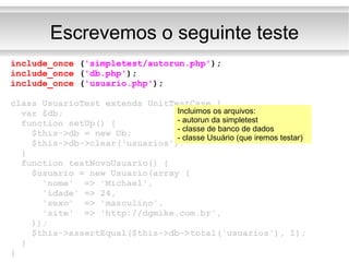 Escrevemos o seguinte teste include_once  ( 'simpletest/autorun.php' ); include_once  ( 'db.php' ); include_once  ( 'usuario.php' ); class UsuarioTest extends UnitTestCase { var $db; function setUp() { $this->db = new Db; $this->db->clear('usuarios'); } function testNovoUsuario() { $usuario = new Usuario(array ( 'nome'  => 'Michael', 'idade' => 24, 'sexo'  => 'masculino', 'site'  => 'http://dgmike.com.br', )); $this->assertEqual($this->db->total('usuarios'), 1); } } Incluimos os arquivos: - autorun da simpletest - classe de banco de dados - classe Usuário (que iremos testar) 