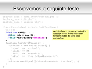 Escrevemos o seguinte teste include_once ('simpletest/autorun.php'); include_once ('db.php'); include_once ('usuario.php'); class UsuarioTest extends UnitTestCase { var $db; function  setUp() { $ this ->db = new Db; $ this ->db->clear( 'usuarios' ); } function testNovoUsuario() { $usuario = new Usuario(array ( 'nome'  => 'Michael', 'idade' => 24, 'sexo'  => 'masculino', 'site'  => 'http://dgmike.com.br', )); $this->assertEqual($this->db->total('usuarios'), 1); } } Ao inicializar, o banco de dados (de testes) é limpo. Podemos inserir também dados de teste caso necessário. 