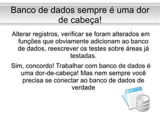 Banco de dados sempre é uma dor de cabeça! Alterar registros, verificar se foram alterados em funções que obviamente adicionam ao banco de dados, reescrever os testes sobre áreas já testadas. Sim, concordo! Trabalhar com banco de dados é uma dor-de-cabeça! Mas nem sempre você precisa se conectar ao banco de dados de verdade 