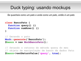 Duck typing: usando mockups Se quacheia como um pato e anda como um pato, então é um pato class  BancoPato { function  query() {} function  numRows() {} } // Gerando o pato Mock :: generate ('BancoPato'); $ banco   = new  MockBancoPato (); // Setando o retorno do método query do meu // objeto de manipulação de banco de dados Pato $ banco ->setReturnValue( 'query' ,  true ); 