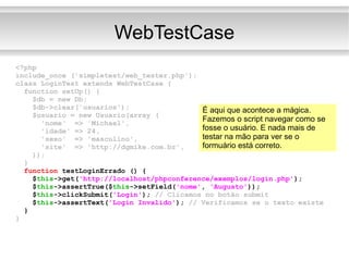 WebTestCase <?php include_once ('simpletest/web_tester.php'); class LoginTest extends WebTestCase { function setUp() { $db = new Db; $db->clear('usuarios'); $usuario = new Usuario(array ( 'nome'  => 'Michael', 'idade' => 24, 'sexo'  => 'masculino', 'site'  => 'http://dgmike.com.br', )); } function  testLoginErrado () { $ this ->get( 'http://localhost/phpconference/exemplos/login.php' ); $ this ->assertTrue($ this ->setField( 'nome' ,  'Augusto' )); $ this ->clickSubmit( 'Login' );  // Clicamos no botão submit $ this ->assertText( 'Login Invalido' );  // Verificamos se o texto existe } } É aqui que acontece a mágica. Fazemos o script navegar como se fosse o usuário. E nada mais de testar na mão para ver se o formuário está correto. 