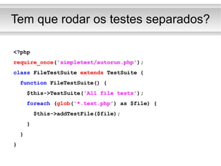 Tem que rodar os testes separados? <?php require_once ( 'simpletest/autorun.php' ); class  FileTestSuite  extends  TestSuite { function  FileTestSuite() { $this->TestSuite( 'All file tests' ); foreach  ( glob ( '*.test.php' ) as $file) { $this->addTestFile($file); } } } 
