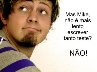 Mas Mike, não é mais lento escrever tanto teste? NÃO! 