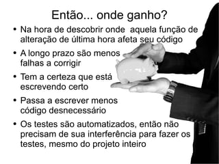 Então... onde ganho? Na hora de descobrir onde  aquela função de alteração de última hora afeta seu código A longo prazo são menos falhas a corrigir Tem a certeza que está escrevendo certo Passa a escrever menos  código desnecessário Os testes são automatizados, então não precisam de sua interferência para fazer os testes, mesmo do projeto inteiro 