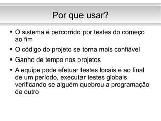 Por que usar? O sistema é percorrido por testes do começo ao fim O código do projeto se torna mais confiável Ganho de tempo nos projetos A equipe pode efetuar testes locais e ao final de um período, executar testes globais verificando se alguém quebrou a programação de outro 